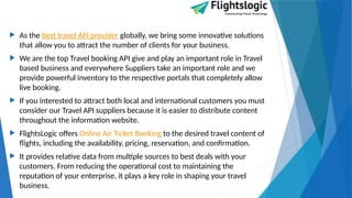  As the best travel API provider globally, we bring some innovative solutions
that allow you to attract the number of clients for your business.
 We are the top Travel booking API give and play an important role in Travel
based business and everywhere Suppliers take an important role and we
provide powerful inventory to the respective portals that completely allow
live booking.
 If you interested to attract both local and international customers you must
consider our Travel API suppliers because it is easier to distribute content
throughout the information website.
 FlightsLogic offers Online Air Ticket Booking to the desired travel content of
flights, including the availability, pricing, reservation, and confirmation.
 It provides relative data from multiple sources to best deals with your
customers. From reducing the operational cost to maintaining the
reputation of your enterprise, it plays a key role in shaping your travel
business.
 