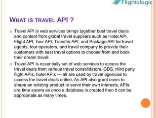 WHAT IS TRAVEL API ?
 Travel API is web services brings together best travel deals
and content from global travel suppliers such as Hotel API,
Flight API, Tour API, Transfer API, and Package API for travel
agents, tour operators, and travel company to provide their
customers with best travel options to choose from and book
their dream travel.
 Travel API is essentially set of web services to access the
travel deals from various travel consolidators. GDS, third party
flight APIs, hotel APIs — all are used by travel agencies to
access the travel deals online. An API also grant users to
shape an existing product to serve their own interests. APIs
are time savers as once a database is created then it can be
appropriate as many times.
 