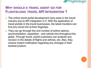 WHY SHOULD A TRAVEL AGENT GO FOR
FLIGHTSLOGIC TRAVEL API INTEGRATION ?
 The online travel portal development carry ease in the travel
industry due to API integration in it. With the application of
travel portals in the travel businesses, the latest travelers can
find any travel info at their fingertips.
 They can go through the end number of airline options,
accommodation, expedition , and vehicle hire throughout the
globe. Through travel, portal customers can analysts any
revision in the details of flights and airlines, etc. Also, they
receive instant notification regarding any changes in their
booked product.
 