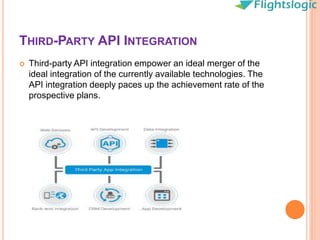 THIRD-PARTY API INTEGRATION
 Third-party API integration empower an ideal merger of the
ideal integration of the currently available technologies. The
API integration deeply paces up the achievement rate of the
prospective plans.
 