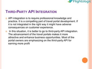 THIRD-PARTY API INTEGRATION
 API integration is to require professional knowledge and
practice. It is a compelling part of travel portal development. If
it is not integrated in the right way it might have adverse
consequences on customer experience.
 In this situation, it is better to go to third-party API integration.
The advancement of the travel portals makes it more
attractive and enhance business opportunities. Most of the
portal owners are emphasizing on the third-party API for
earning more profit
 