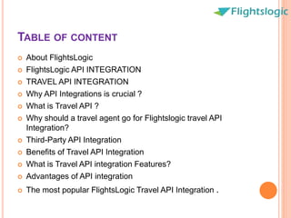TABLE OF CONTENT
 About FlightsLogic
 FlightsLogic API INTEGRATION
 TRAVEL API INTEGRATION
 Why API Integrations is crucial ?
 What is Travel API ?
 Why should a travel agent go for Flightslogic travel API
Integration?
 Third-Party API Integration
 Benefits of Travel API Integration
 What is Travel API integration Features?
 Advantages of API integration
 The most popular FlightsLogic Travel API Integration .
 