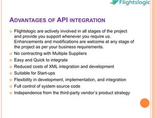 ADVANTAGES OF API INTEGRATION
 Flightslogic are actively involved in all stages of the project
and provide you support whenever you require us.
Enhancements and modifications are welcome at any stage of
the project as per your business requirements.
 No contracting with Multiple Suppliers
 Easy and Quick to integrate
 Reduced costs of XML integration and development
 Suitable for Start-ups
 Flexibility in development, implementation, and integration
 Full control of system source code
 Independence from the third-party vendor’s product strategy
 