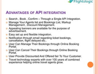 ADVANTAGES OF API INTEGRATION
 Search , Book , Confirm – Through a Single API Integration.
 Manage Your Agents list and Bookings List, Markup
Management , Discount Management.
 Appealing banners are available for the purpose of
advertisement.
 Easy set up and flexible integration.
 Notification through email regarding ticket bookings,
cancellation, flight delayed etc..
 User Can Manage Their Bookings through Online Booking
Portal.
 User Can Cancel Their Bookings through Online Booking
Portal.
 User Provide Discounted And Offered fair To Your Customer.
 Travel technology experts with over 100 years of combined
experience helping online travel agents grow.
 