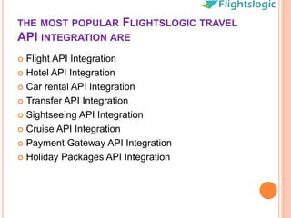 THE MOST POPULAR FLIGHTSLOGIC TRAVEL
API INTEGRATION ARE
 Flight API Integration
 Hotel API Integration
 Car rental API Integration
 Transfer API Integration
 Sightseeing API Integration
 Cruise API Integration
 Payment Gateway API Integration
 Holiday Packages API Integration
 