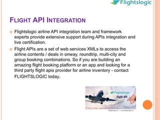 FLIGHT API INTEGRATION
 Flightslogic airline API integration team and framework
experts provide extensive support during APIs integration and
live certification.
 Flight APIs are a set of web services XMLs to access the
airline contents / deals in onway, roundtrip, multi-city and
group booking combinations. So if you are building an
amazing flight booking platform or an app and looking for a
third party flight apis provider for airline inventory - contact
FLIGHTSLOGIC today.
 