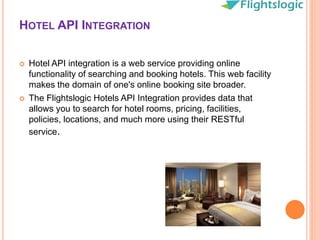 HOTEL API INTEGRATION
 Hotel API integration is a web service providing online
functionality of searching and booking hotels. This web facility
makes the domain of one's online booking site broader.
 The Flightslogic Hotels API Integration provides data that
allows you to search for hotel rooms, pricing, facilities,
policies, locations, and much more using their RESTful
service.
 
