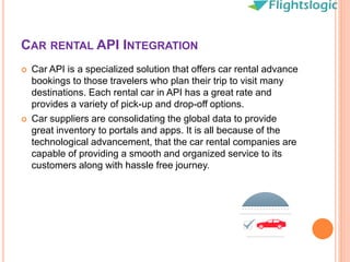 CAR RENTAL API INTEGRATION
 Car API is a specialized solution that offers car rental advance
bookings to those travelers who plan their trip to visit many
destinations. Each rental car in API has a great rate and
provides a variety of pick-up and drop-off options.
 Car suppliers are consolidating the global data to provide
great inventory to portals and apps. It is all because of the
technological advancement, that the car rental companies are
capable of providing a smooth and organized service to its
customers along with hassle free journey.
 