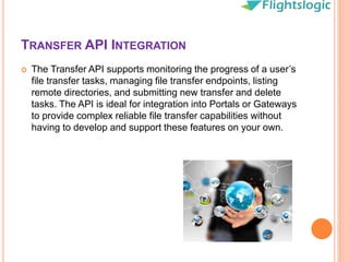 TRANSFER API INTEGRATION
 The Transfer API supports monitoring the progress of a user’s
file transfer tasks, managing file transfer endpoints, listing
remote directories, and submitting new transfer and delete
tasks. The API is ideal for integration into Portals or Gateways
to provide complex reliable file transfer capabilities without
having to develop and support these features on your own.
 