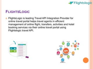 FLIGHTSLOGIC
 FlightsLogic is leading Travel API Integration Provider for
online travel portal helps travel agents in efficient
management of online flight, transfers, activities and hotel
booking services via their online travel portal using
Flightslogic travel API.
 