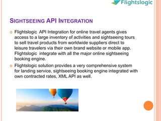 SIGHTSEEING API INTEGRATION
 Flightslogic API Integration for online travel agents gives
access to a large inventory of activities and sightseeing tours
to sell travel products from worldwide suppliers direct to
leisure travelers via their own brand website or mobile app.
Flightslogic integrate with all the major online sightseeing
booking engine.
 Flightslogic solution provides a very comprehensive system
for landing service, sightseeing booking engine integrated with
own contracted rates, XML API as well.
 