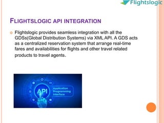 FLIGHTSLOGIC API INTEGRATION
 Flightslogic provides seamless integration with all the
GDSs(Global Distribution Systems) via XML API. A GDS acts
as a centralized reservation system that arrange real-time
fares and availabilities for flights and other travel related
products to travel agents.
 