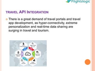 TRAVEL API INTEGRATION
 There is a great demand of travel portals and travel
app development, as hyper-connectivity, extreme
personalization and real-time data sharing are
surging in travel and tourism.
 