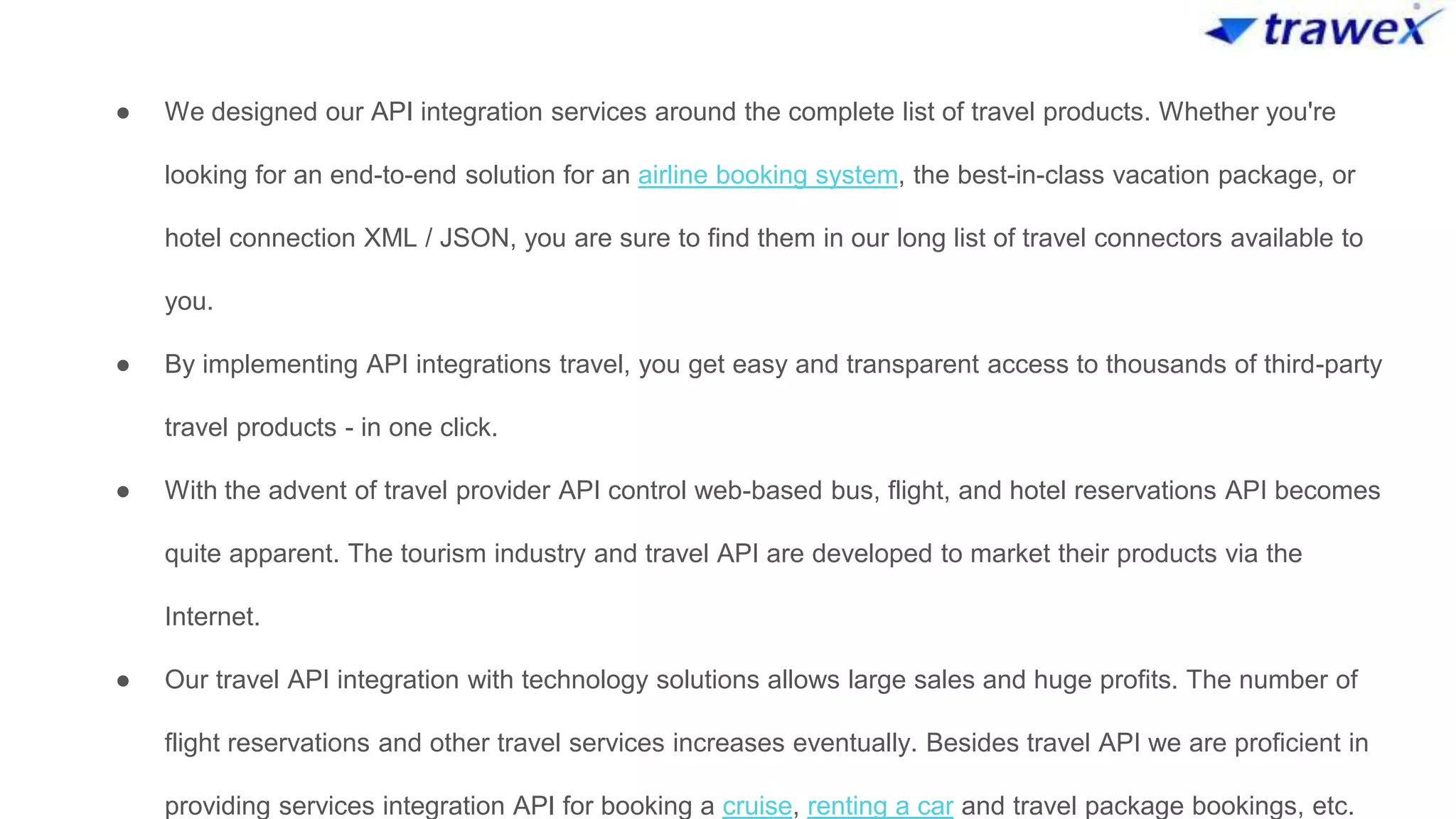 ● We designed our API integration services around the complete list of travel products. Whether you're
looking for an end-to-end solution for an airline booking system, the best-in-class vacation package, or
hotel connection XML / JSON, you are sure to find them in our long list of travel connectors available to
you.
● By implementing API integrations travel, you get easy and transparent access to thousands of third-party
travel products - in one click.
● With the advent of travel provider API control web-based bus, flight, and hotel reservations API becomes
quite apparent. The tourism industry and travel API are developed to market their products via the
Internet.
● Our travel API integration with technology solutions allows large sales and huge profits. The number of
flight reservations and other travel services increases eventually. Besides travel API we are proficient in
providing services integration API for booking a cruise, renting a car and travel package bookings, etc.
 