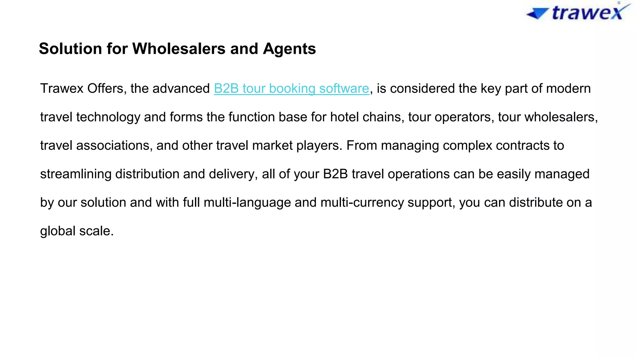 Solution for Wholesalers and Agents
Trawex Offers, the advanced B2B tour booking software, is considered the key part of modern
travel technology and forms the function base for hotel chains, tour operators, tour wholesalers,
travel associations, and other travel market players. From managing complex contracts to
streamlining distribution and delivery, all of your B2B travel operations can be easily managed
by our solution and with full multi-language and multi-currency support, you can distribute on a
global scale.
 