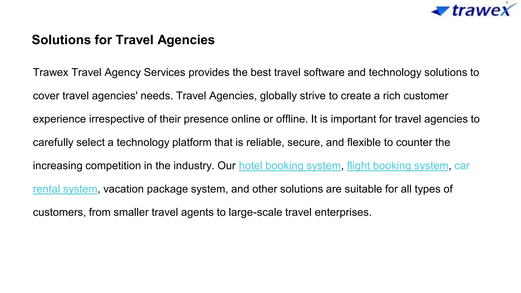 Solutions for Travel Agencies
Trawex Travel Agency Services provides the best travel software and technology solutions to
cover travel agencies' needs. Travel Agencies, globally strive to create a rich customer
experience irrespective of their presence online or offline. It is important for travel agencies to
carefully select a technology platform that is reliable, secure, and flexible to counter the
increasing competition in the industry. Our hotel booking system, flight booking system, car
rental system, vacation package system, and other solutions are suitable for all types of
customers, from smaller travel agents to large-scale travel enterprises.
 