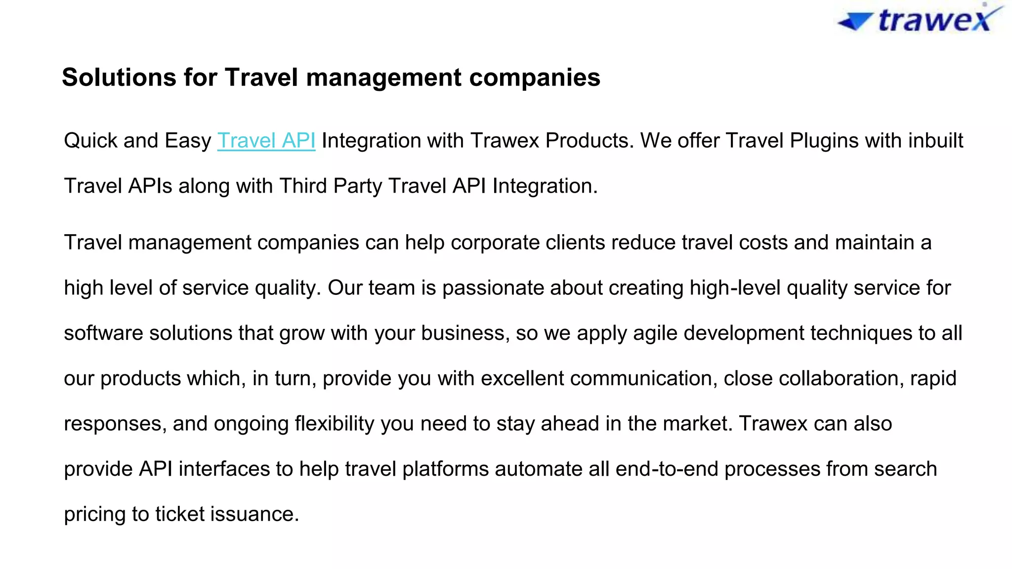 Solutions for Travel management companies
Quick and Easy Travel API Integration with Trawex Products. We offer Travel Plugins with inbuilt
Travel APIs along with Third Party Travel API Integration.
Travel management companies can help corporate clients reduce travel costs and maintain a
high level of service quality. Our team is passionate about creating high-level quality service for
software solutions that grow with your business, so we apply agile development techniques to all
our products which, in turn, provide you with excellent communication, close collaboration, rapid
responses, and ongoing flexibility you need to stay ahead in the market. Trawex can also
provide API interfaces to help travel platforms automate all end-to-end processes from search
pricing to ticket issuance.
 