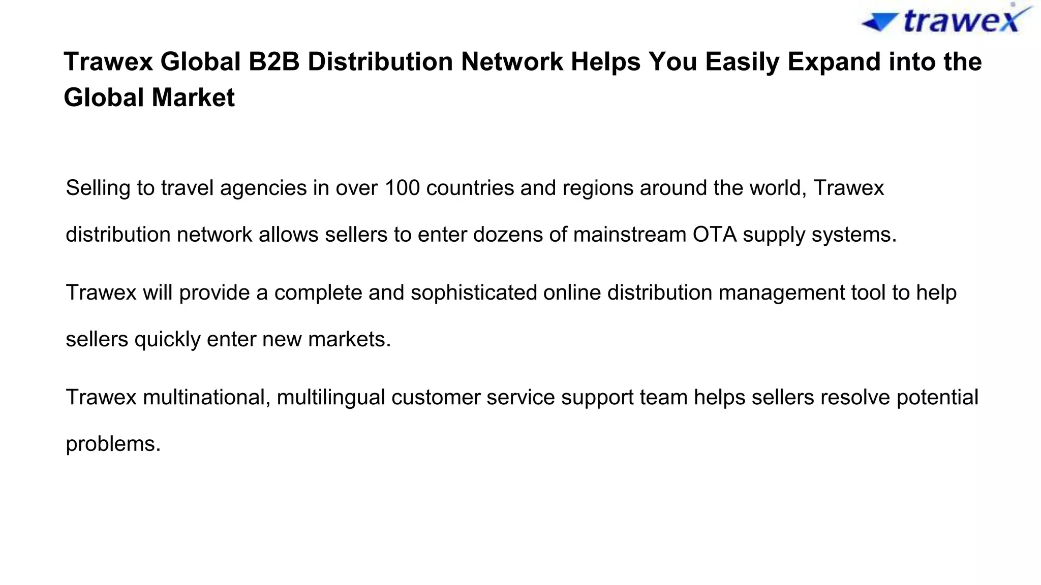 Trawex Global B2B Distribution Network Helps You Easily Expand into the
Global Market
Selling to travel agencies in over 100 countries and regions around the world, Trawex
distribution network allows sellers to enter dozens of mainstream OTA supply systems.
Trawex will provide a complete and sophisticated online distribution management tool to help
sellers quickly enter new markets.
Trawex multinational, multilingual customer service support team helps sellers resolve potential
problems.
 