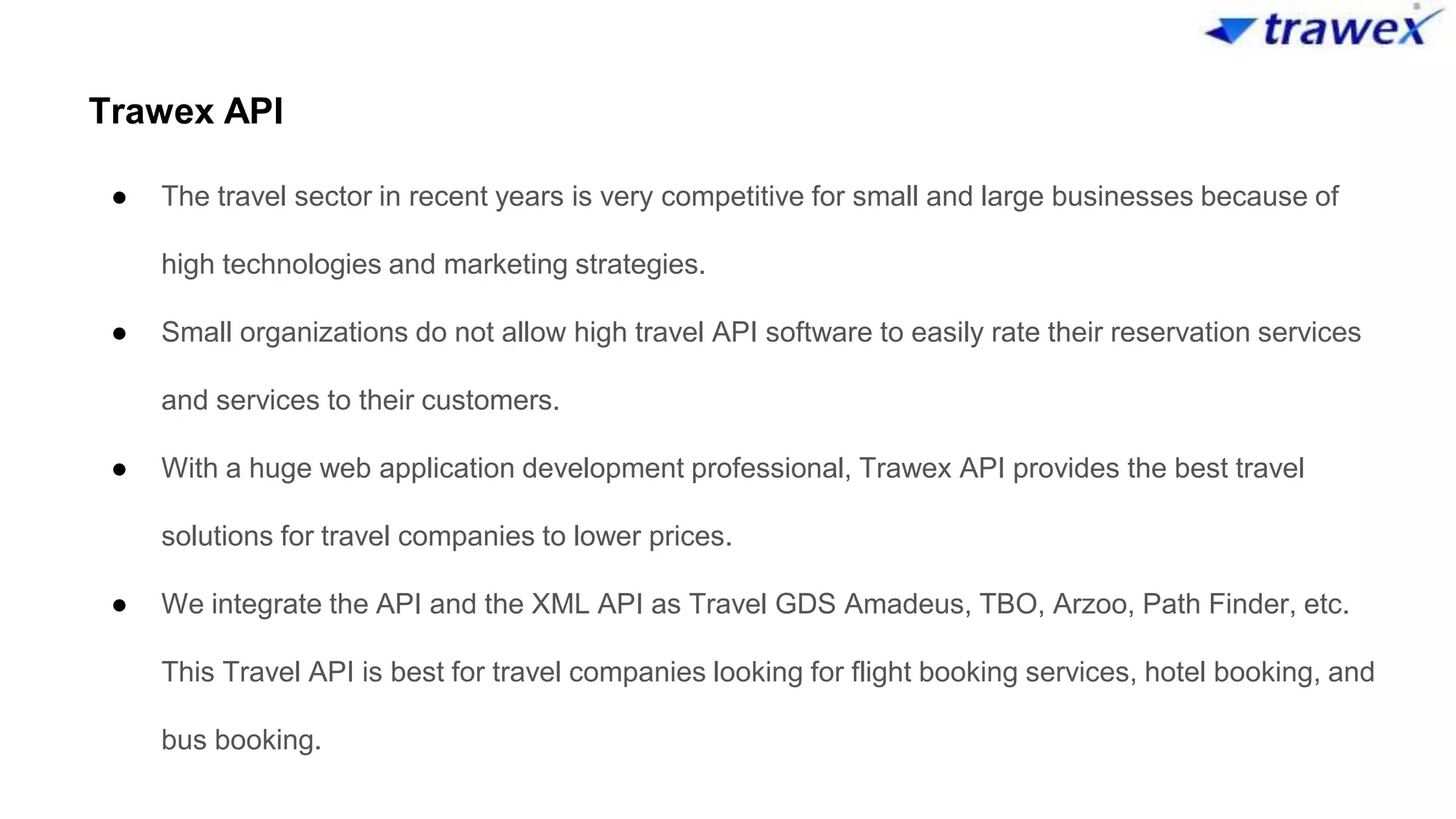 Trawex API
● The travel sector in recent years is very competitive for small and large businesses because of
high technologies and marketing strategies.
● Small organizations do not allow high travel API software to easily rate their reservation services
and services to their customers.
● With a huge web application development professional, Trawex API provides the best travel
solutions for travel companies to lower prices.
● We integrate the API and the XML API as Travel GDS Amadeus, TBO, Arzoo, Path Finder, etc.
This Travel API is best for travel companies looking for flight booking services, hotel booking, and
bus booking.
 