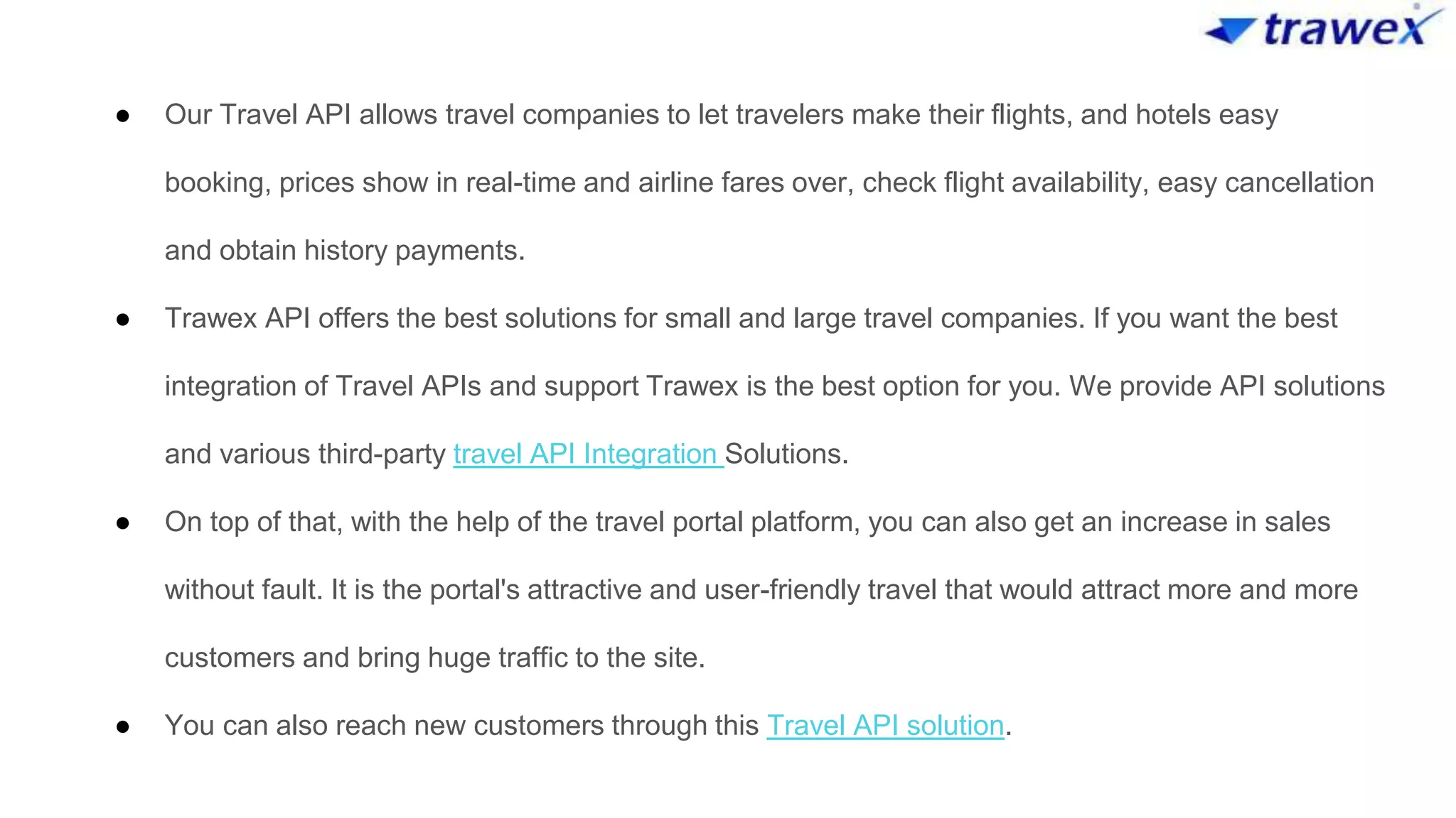 ● Our Travel API allows travel companies to let travelers make their flights, and hotels easy
booking, prices show in real-time and airline fares over, check flight availability, easy cancellation
and obtain history payments.
● Trawex API offers the best solutions for small and large travel companies. If you want the best
integration of Travel APIs and support Trawex is the best option for you. We provide API solutions
and various third-party travel API Integration Solutions.
● On top of that, with the help of the travel portal platform, you can also get an increase in sales
without fault. It is the portal's attractive and user-friendly travel that would attract more and more
customers and bring huge traffic to the site.
● You can also reach new customers through this Travel API solution.
 