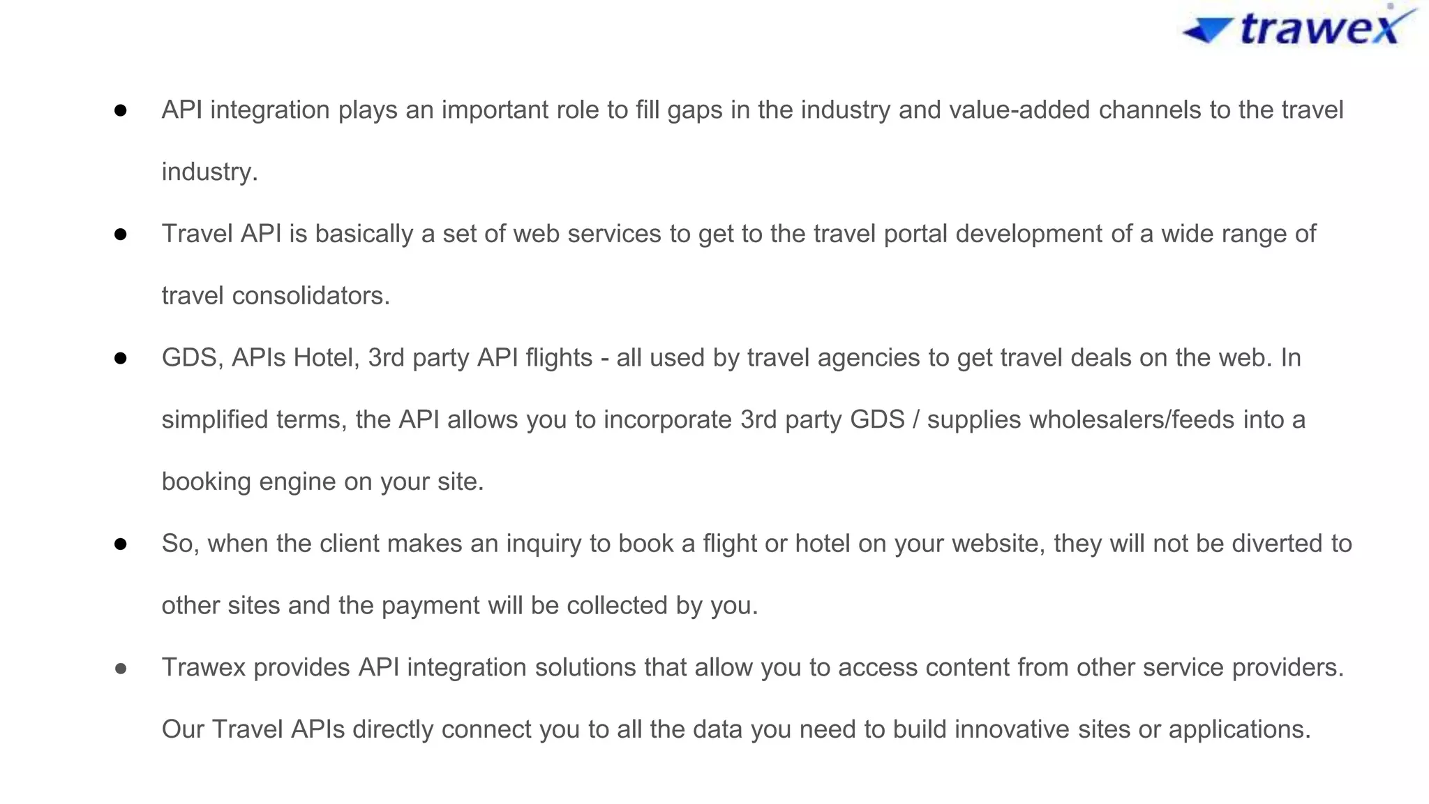 ● API integration plays an important role to fill gaps in the industry and value-added channels to the travel
industry.
● Travel API is basically a set of web services to get to the travel portal development of a wide range of
travel consolidators.
● GDS, APIs Hotel, 3rd party API flights - all used by travel agencies to get travel deals on the web. In
simplified terms, the API allows you to incorporate 3rd party GDS / supplies wholesalers/feeds into a
booking engine on your site.
● So, when the client makes an inquiry to book a flight or hotel on your website, they will not be diverted to
other sites and the payment will be collected by you.
● Trawex provides API integration solutions that allow you to access content from other service providers.
Our Travel APIs directly connect you to all the data you need to build innovative sites or applications.
 