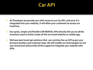 AtTravelopro we provide you with access to our Car API, and once it is
integrated into your website, it will allow your customers to access our
inventory.
 Our quick, simple and Flexible CAR RENTAL APIs directly link you to all the
inventory need to build a state-of-the-art travel website or mobile app.
 We have best travel api solutions that can contrive the car API as per your
business location and customer type. We will modify our technologies to suit
your brand and will provide all the support to integrate your website with
APIs.
 