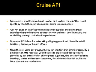  Travelopro is a well-known brand to offer best in class cruise API for travel
agents by which they can book cruises online in easy manner.
 Our API gives an interface which links cruise supplier and online travel
agencies where online travel agents can view their real time inventory and
availability through cruise booking software.
 Our cruise API is best for networking shipping pursuits at dissimilar retail
locations, dealers, or branch offices.
 Nevertheless, using our travel API, you can shortcut that entire process. By a
simple set of XML requests, you’ll be able to explore and book products
provided by our extensive list of integrated suppliers, find details of existing
bookings, create and redeem customers, fetch information-rich cruise and
hotel content and much more.
 