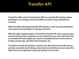  TraveloPro offers ease of travel freely. With our transfer API solution,where
developers can manage a small local office as well as a big multinational
company.
 WithTraveloPro developed transfer API solution, a user can easily book their
conveyance from the airport to the place of travel.
 With the right implementation ofTraveloProTransfer API, the customer gains
access to land transfer solutions such as vehicle hire, bus, train and other. Get
our transfer API and amplify your reach to complete transit services such as
shuttle, private cab, and other land transport, etc.
 TraveloPro transfer API solution combines the data from the transfer service
provider across the world. Being a travel service contribtor one can access this
data and use it to generate income by selling it to end-users.
 