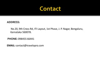 ADDRESS:
No.20, 9th Cross Rd, ITI Layout, 1st Phase, J. P. Nagar, Bengaluru,
Karnataka 560078.
PHONE: 098455 66441
EMAIL: contact@travelopro.com
 