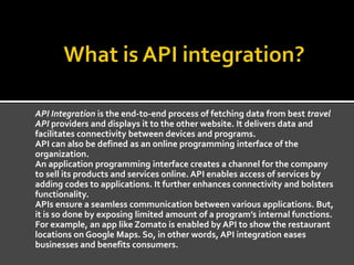 API Integration is the end-to-end process of fetching data from best travel
API providers and displays it to the other website. It delivers data and
facilitates connectivity between devices and programs.
API can also be defined as an online programming interface of the
organization.
An application programming interface creates a channel for the company
to sell its products and services online. API enables access of services by
adding codes to applications. It further enhances connectivity and bolsters
functionality.
APIs ensure a seamless communication between various applications. But,
it is so done by exposing limited amount of a program’s internal functions.
For example, an app like Zomato is enabled by API to show the restaurant
locations on Google Maps. So, in other words, API integration eases
businesses and benefits consumers.
 