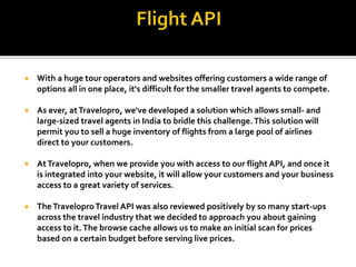  With a huge tour operators and websites offering customers a wide range of
options all in one place, it's difficult for the smaller travel agents to compete.
 As ever, atTravelopro, we've developed a solution which allows small- and
large-sized travel agents in India to bridle this challenge.This solution will
permit you to sell a huge inventory of flights from a large pool of airlines
direct to your customers.
 AtTravelopro, when we provide you with access to our flight API, and once it
is integrated into your website, it will allow your customers and your business
access to a great variety of services.
 TheTraveloproTravel API was also reviewed positively by so many start-ups
across the travel industry that we decided to approach you about gaining
access to it.The browse cache allows us to make an initial scan for prices
based on a certain budget before serving live prices.
 