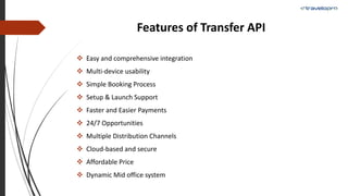 Features of Transfer API
 Easy and comprehensive integration
 Multi-device usability
 Simple Booking Process
 Setup & Launch Support
 Faster and Easier Payments
 24/7 Opportunities
 Multiple Distribution Channels
 Cloud-based and secure
 Affordable Price
 Dynamic Mid office system
 