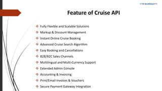 Feature of Cruise API
 Fully Flexible and Scalable Solutions
 Markup & Discount Management
 Instant Online Cruise Booking
 Advanced Cruise Search Algorithm
 Easy Booking and Cancellations
 B2B/B2C Sales Channels
 Multilingual and Multi-Currency Support
 Extended Admin Console
 Accounting & Invoicing
 Print/Email Invoices & Vouchers
 Secure Payment Gateway Integration
 
