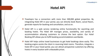 Hotel API
 Travelopro has a connection with more than 500,000 global properties. By
integrating Hotel API in your portal, you can directly book Room, cancel Room,
generate reports for booking and cancellation, and so on.
 Hotel API is a web service rendering online functionality for searching and
booking hotels. The Hotel API manages prices, availability, and variety of
accommodation allowing customers to choose the best option. Our Hotel
Booking API allows you to fulfill booking accommodations worldwide.
 Hotel API helps online travel businesses to get hotel bookings done easily. This
booking engine assists the client in reserving hotel rooms. Therefore, integrate a
hotel API in your travel portal, you can attract prospective customers by offering
hotels in every location with unbeatable prices.
 