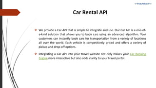Car Rental API
 We provide a Car API that is simple to integrate and use. Our Car API is a one-of-
a-kind solution that allows you to book cars using an advanced algorithm. Your
customers can instantly book cars for transportation from a variety of locations
all over the world. Each vehicle is competitively priced and offers a variety of
pickup and drop-off options.
 Integrating a Car API into your travel website not only makes your Car Booking
Engine more interactive but also adds clarity to your travel portal.
 