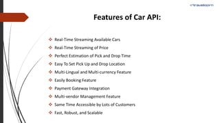 Features of Car API:
 Real-Time Streaming Available Cars
 Real-Time Streaming of Price
 Perfect Estimation of Pick and Drop Time
 Easy To Set Pick Up and Drop Location
 Multi-Lingual and Multi-currency Feature
 Easily Booking Feature
 Payment Gateway Integration
 Multi-vendor Management Feature
 Same Time Accessible by Lots of Customers
 Fast, Robust, and Scalable
 