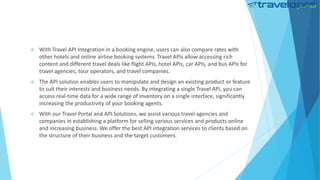  With Travel API Integration in a booking engine, users can also compare rates with
other hotels and online airline booking systems. Travel APIs allow accessing rich
content and different travel deals like flight APIs, hotel APIs, car APIs, and bus APIs for
travel agencies, tour operators, and travel companies.
 The API solution enables users to manipulate and design an existing product or feature
to suit their interests and business needs. By integrating a single Travel API, you can
access real-time data for a wide range of inventory on a single interface, significantly
increasing the productivity of your booking agents.
 With our Travel Portal and API Solutions, we assist various travel agencies and
companies in establishing a platform for selling various services and products online
and increasing business. We offer the best API integration services to clients based on
the structure of their business and the target customers.
 
