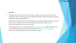  Bus API
 Travelopro Bus API allows travelers to make a simple reservation, real-time ticket
availability, route scheduling, and information about their pickup and drop-off options
through a single-window platform.
 We provide an advanced Bus API that allows you to sell bus tickets through your online
portal. Your customers can search and book bus seats online using our bus
reservations system from around the world.
 Our Booking API, which is integrated with Bus Booking Engine, enables customers to
access data from bus operators all over the world. Our Bus reservation system
facilitates simple and quick bookings anywhere, anytime.
 