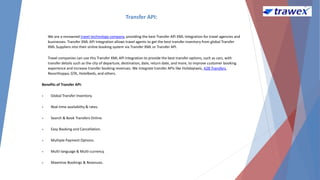 Transfer API:
We are a renowned travel technology company, providing the best Transfer API XML Integration for travel agencies and
businesses. Transfer XML API Integration allows travel agents to get the best transfer inventory from global Transfer
XML Suppliers into their online booking system via Transfer XML or Transfer API.
Travel companies can use this Transfer XML API Integration to provide the best transfer options, such as cars, with
transfer details such as the city of departure, destination, date, return date, and more, to improve customer booking
experience and increase transfer booking revenues. We integrate transfer APIs like Holidaytaxis, A2B Transfers,
Resorthoppa, GTA, Hotelbeds, and others.
Benefits of Transfer API:
 Global Transfer Inventory.
 Real-time availability & rates.
 Search & Book Transfers Online.
 Easy Booking and Cancellation.
 Multiple Payment Options.
 Multi-language & Multi-currency.
 Maximize Bookings & Revenues.
 