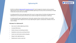 Sightseeing API:
• We offer cost-effective Sightseeing API integration services for travel management companies and tour operators.
Sightseeing API Solution allows you to aggregate worldwide sightseeing and activity content and distributes it through
multiple sales channels with your branding.
• Our Sightseeing API for online travel agents gives them access to a large inventory of activities and sightseeing tours,
allowing them to sell travel products directly to leisure travelers through their brand website or mobile app.
• Our Sightseeing API supports sightseeing trips, theme parks, experience days, and other activities in over 10,000
locations globally. We've integrated all of the major Sightseeing API suppliers, including Viator, Hotelbeds, GTA, and
Tourico Holidays.
Advantages of our Sightseeing API:
 Gain access to endless sightseeing activities.
 Increased effectiveness.
 Simple and easy-to-use booking procedure.
 Availability to select pick-up and drop-off point.
 Custom tours with private transfers and guides.
 Range of online sightseeing tours.
 Detailed search results to save time.
 