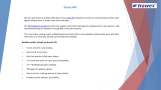 Cruise API:
• We are a well-known brand that offers best-in-class cruise API integration services for small to enterprise-level travel
agents, allowing them to book cruises online with ease.
• Our API integration services connect cruise suppliers and online travel agencies, allowing online travel agents to view
real-time inventory and availability through B2B or B2C sales channels.
• The cruise online booking engine enables browsers to check online cruise availability, examine deck plans, and cabin
inventories, and eventually operate user-friendly online booking.
Benefits we offer through our Cruises API:
 Instant access to cruise booking.
 Best fares & commissions.
 Real-time inventory of all major players.
 The cruise deck plans and cabin layout are available.
 24*7*365 booking support available.
 Offer payment gateway options.
 Give you access to a huge amount of travel content.
 Provide constant inventory accessibility.
 