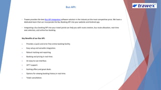 Bus API:
• Trawex provides the best Bus API Integration software solution in the industry at the most competitive price. We have a
dedicated team that can incorporate the Bus Booking API into your website and Android app.
• Integrating a bus booking API into your travel portal can help you with route creation, bus route allocation, real-time
seat selection, and online bus booking.
Key Benefits of our Bus API:
 Provides a quick and error-free online booking facility.
 Easy setup and versatile integration.
 Robust tracking and reporting.
 Booking and pricing in real-time.
 An easy-to-use interface.
 24*7 support.
 Exciting offers and great deals.
 Options for viewing booking history in real-time.
 Ticket cancellation.
 