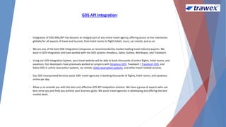 GDS API Integration:
• Integration of GDS XML/API has become an integral part of any online travel agency, offering access to live inventories
globally for all aspects of travel and tourism, from hotel rooms to flight tickets, tours, car rentals, and so on.
• We are one of the best GDS Integration Companies as recommended by market-leading travel industry experts. We
excel in GDS integration and have worked with the GDS systems Amadeus, Sabre, Galileo, Worldspan, and Travelport.
• Using our GDS Integration System, your travel website will be able to book thousands of online flights, hotel rooms, and
vacations. Our developers have previously worked on projects with Amadeus GDS, Travelport / Travelport GDS, and
Sabre GDS in airline reservation systems, car rentals, hotel reservation systems, and other travel-related services.
• Our GDS Incorporated Services assist 100+ travel agencies in booking thousands of flights, hotel rooms, and vacations
online per day.
• Allow us to provide you with the best cost-effective GDS API integration solution. We have a group of experts who can
best serve you and help you achieve your business goals. We assist travel agencies in developing and offering the best
market deals.
 