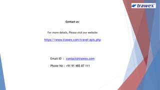 Email ID : contact@trawex.com
Phone No : +91 91 485 87 111
Contact us:
For more details, Please visit our website:
https://www.trawex.com/travel-apis.php
 