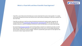 What is a Travel APIs and How it benefits Travel Agencies?
• Travel API is a set of web services that allows you to access travel deals from various travel providers. It's a simple
and versatile technique that connects you directly to your travel inventory, allowing you to offer your customers the
best travel deals.
• Travel APIs can allow you to add live pricing and booking functionality with multiple supplier integrations. By
incorporating Travel API (bus booking API, flight booking API, hotel booking API) with your web app, you can
facilitate customers to search for availability, retrieve your content and descriptions, and simply make bookings.
• By incorporating third-party travel APIs into the existing website, companies can implement and make use of the
latest features through the travel portal. The travel agents will then have access to the best flight booking deals,
low-cost hotels, and exclusive vacation packages. Travel API is exceptionally a great option for travel agencies that
do not want to make a huge investment in GDS.
 