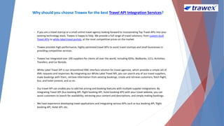 Why should you choose Trawex for the best Travel API Integration Services?
• If you are a travel startup or a small online travel agency looking forward to incorporating Top Travel APIs into your
existing technology stack, Trawex is happy to help. We provide a full range of travel solutions, from custom-built
Travel APIs to white-label travel portals, at the most competitive prices on the market.
• Trawex provides high-performance, highly optimized travel APIs to assist travel startups and small businesses in
providing competitive services.
• Trawex has integrated over 100 suppliers for clients all over the world, including GDSs, Bedbanks, LCCs, Activities,
Transfers, and Car Rentals.
• White Label Travel API is our streamlined XML interface solution for travel agencies, which provides a simple set of
XML requests and responses. By integrating our White Label Travel API, you can search any of our travel suppliers,
make bookings with them, retrieve information from existing bookings, create and retrieve customers, fetch flight,
bus, and hotel content, and so on.
• Our travel API can enable you to add live pricing and booking features with multiple supplier integrations. By
integrating Travel API (bus booking API, flight booking API, hotel booking API) with your travel website, you can
assist customers to search for availability, retrieving your content and descriptions, and simply making bookings.
• We have experience developing travel applications and integrating various APIs such as bus booking API, flight
booking API, Hotel API, etc.
 
