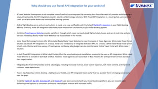 Why should you use Travel API Integration for your website?
• A Travel Website Development is not complete unless Travel APIs are integrated. By retrieving data from the travel API provider and displaying it
on your travel portal, the API integration provides ideal travel technology solutions. With Travel API Integration in a travel portal, users can also
check prices with other hotels and online airline booking systems.
• Online flight booking on an online travel website is made very easy and flexible with the help of Flight API Integration in your Flight Booking
Website. Similarly, Hotel API Integration adds hotel/room reservation functionality to your Hotel Booking System.
• An Online Travel Agency Website provides a platform through which a user can easily book flights, hotels, buses, and cars in real-time and at a
low cost. Nowadays Ready-made Travel Websites are also available in the market.
• Some Travel Technology Partners offer White-Label Ready Made Travel Websites to meet the needs of Travel Agencies. White Label Travel Portal
Solution has inbuilt API Integration. As a result, there is no need to buy or integrate dedicated APIs. As a result, a white-label Ready-made portal
is both cost-effective and time-saving. A Travel Agency, not having a big budget can also start its brand Online Travel Portal with White Label
Solution.
• In-built Travel API Integration in White Label Portals offers the same booking and cancellation process to the user as API Integration. White Label
Travel Website is available in both B2B and B2C modules. Travel agencies can launch B2B or B2C modules for all major travel services based on
their target market.
• Integrating the Travel API provides several advantages, including increased revenue, lower overall expenses, rich travel content, and improved
customer travel experiences.
• Trawex has helped our clients develop a highly secure, flexible, and API-integrated travel portal that has assisted them in bringing conversions
over the years.
• Once the Flight API, Car API, Activities API, and Hotel API have been connected with your travel booking platform, you can instantly start
delivering travel options to consumers online and create higher revenue with increased traffic.
 