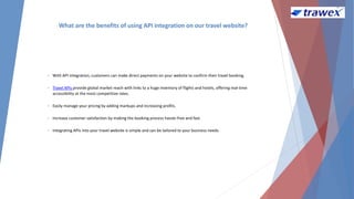 What are the benefits of using API integration on our travel website?
• With API integration, customers can make direct payments on your website to confirm their travel booking.
• Travel APIs provide global market reach with links to a huge inventory of flights and hotels, offering real-time
accessibility at the most competitive rates.
• Easily manage your pricing by adding markups and increasing profits.
• Increase customer satisfaction by making the booking process hassle-free and fast.
• Integrating APIs into your travel website is simple and can be tailored to your business needs.
 