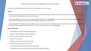 What are the Travel API Integrations Trawex provides?
Let's take a look at the different types of API and how our API integration services can help you.
Flight API:
• Flight API is a collection of online services that allow users to access flight deals from various suppliers. Flight API allows travelers to book flight tickets online and is
very important in the development of various airlines these days.
• Using Trawex's API/XML connectivity, you can control your flight bookings with GDS, Flight Aggregators, or low-cost carriers. Your customers will have access to the
best airline deals worldwide. We use flight APIs from TBO Holidays, ClearTrip, Arzoo, and Priceline.
• Our detailed flights API portal gives you access to 200 LCC (low-cost carrier) airlines and over 700 GDS carriers. Our Flight API will assist your business in maximizing
profits by streamlining operations and reducing the time and effort needed to complete an airline ticket booking.
Features of Flight APIs:
 Enables flight search for both international and domestic.
 Support for multiple languages and payment gateways.
 Real-time booking, as well as an airfare calendar.
 Simple to use admin panel.
 Made secure with SSL security and virus protection.
 Provides competitive payments for portal users.
 It is simple to manage the entire inventory with a single system.
 You can book, confirm, and modify all your bookings through a single API integration.
 