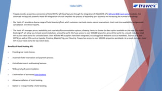 Hotel API:
• Trawex provides a seamless connection of Hotel API for all these features through the integration of XML/JSON APIs B2C and B2B travel portal modules. Our
advanced and digitally powerful Hotel API Integration solution simplifies the process of expanding your business and increasing the number of bookings.
• Our hotel API provides a diverse range of hotel inventory from which customers can book rooms, cancel reservations, check real-time availability, and generate
cancellation and refund reports.
• The Hotel API manages prices, availability, and a variety of accommodation options, allowing clients to choose the best option available on the edge. Our Hotel
Booking API will allow you to book accommodations across the world. We have access to over 500,000 properties around the world. As a result, include a hotel
API in your travel portal for unrivaled deals. Over 40 hotel API suppliers have been integrated, including global Bedbanks such as Hotelbeds, Tourico, GTA, and
DOTW, as well as OTAs such as Expedia, Priceline, MakeMyTrip, and Cleartrip. Trawex has access to over 500,000 properties worldwide. As a result, include a hotel
API in your travel portal for top-notch deals.
Benefits of Hotel Booking API:
 Provide great hotel choices.
 Automate hotel reservation and payment process.
 Online hotel search and booking features.
 Wide variety of accommodation.
 Confirmation of an instant hotel booking.
 Allows cancellation of hotel booking.
 Option to change/modify a hotel booking.
 